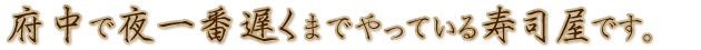 府中で夜一番遅くまでやっている寿司屋です。